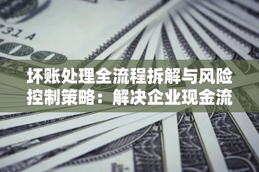济南坏账处理全流程拆解与风险控制策略：解决企业现金流顽疾的实战指南