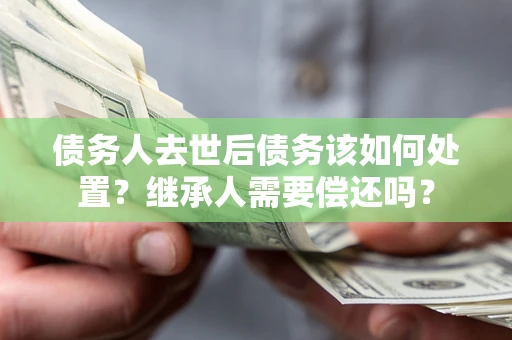 济南债务人去世后债务该如何处置？继承人需要偿还吗？