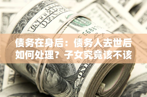 济南债务在身后：债务人去世后如何处理？子女究竟该不该还钱？