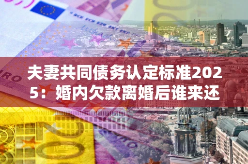 济南夫妻共同债务认定标准2025：婚内欠款离婚后谁来还？