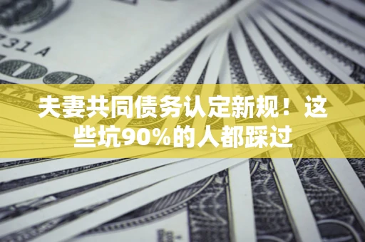 济南夫妻共同债务认定新规！这些坑90%的人都踩过