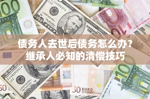 济南债务人去世后债务怎么办？继承人必知的清偿技巧