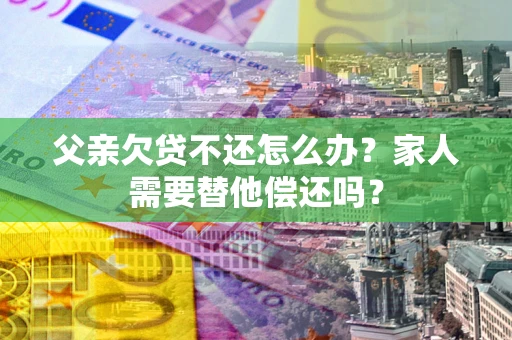 济南父亲欠贷不还怎么办？家人需要替他偿还吗？