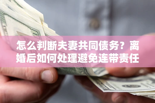济南怎么判断夫妻共同债务？离婚后如何处理避免连带责任？